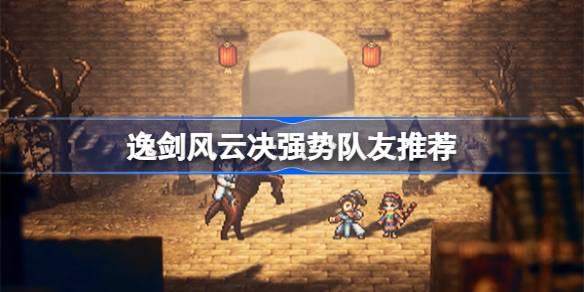 逸剑风云决哪些队友值得培养-逸剑风云决强势队友推荐